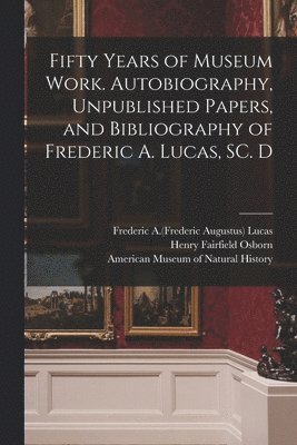 Fifty Years of Museum Work. Autobiography, Unpublished Papers, and Bibliography of Frederic A. Lucas, SC. D 1