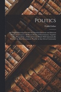 bokomslag Politics; an Original Investigation Into the Essential Elements and Inherent Defects Common to All Present Forms of Government, Together With a Proposal for a Political System Which Will