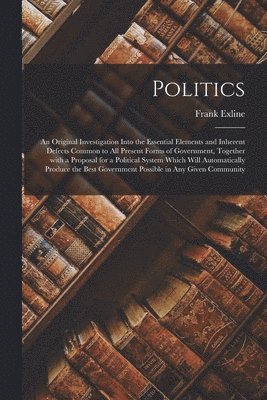 Politics; an Original Investigation Into the Essential Elements and Inherent Defects Common to All Present Forms of Government, Together With a Proposal for a Political System Which Will 1