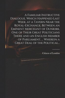 bokomslag Familiar Instructive Dialogue, Which Happened Last Week, at a Tavern Near the Royal-Exchange, Between an Eminent Merchant of Dunkirk, One of Their Great Politicians There and an English Member of P...