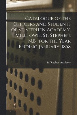 Catalogue of the Officers and Students of St. Stephen Academy, Milltown, St. Stephen, N.B., for the Year Ending January, 1858 [microform] 1