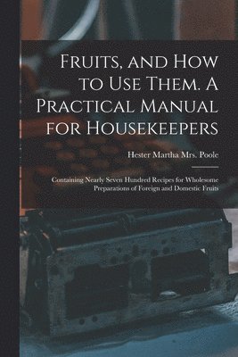 Fruits, and How to Use Them. A Practical Manual for Housekeepers; Containing Nearly Seven Hundred Recipes for Wholesome Preparations of Foreign and Domestic Fruits 1