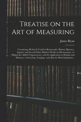 Treatise on the Art of Measuring; Containing All That is Useful in Bonnycastle, Hutton, Hawney, Ingram, and Several Other Modern Works on Mensuration; to Which Are Added Trigonometry, With Its 1