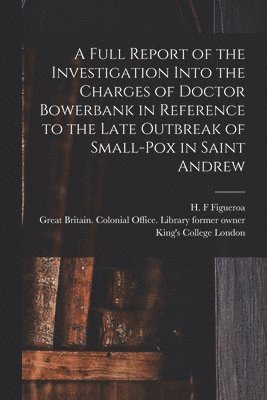 A Full Report of the Investigation Into the Charges of Doctor Bowerbank in Reference to the Late Outbreak of Small-pox in Saint Andrew [electronic Resource] 1