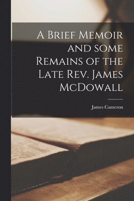 A Brief Memoir and Some Remains of the Late Rev. James McDowall [microform] 1