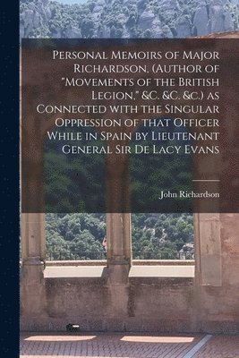 Personal Memoirs of Major Richardson, (author of "Movements of the British Legion," &c. &c. &c.) as Connected With the Singular Oppression of That Officer While in Spain by Lieutenant General Sir De Lacy Evans [microform]