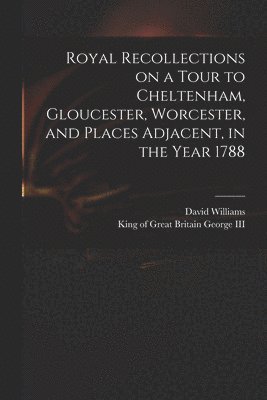 Royal Recollections on a Tour to Cheltenham, Gloucester, Worcester, and Places Adjacent, in the Year 1788 1