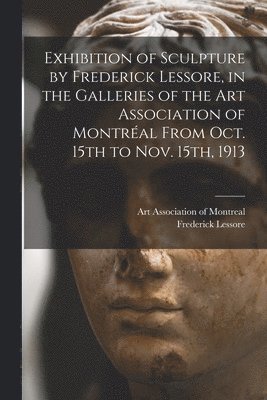 Frederick 1879-1951 Lessore, Frederick Lessore, Art Association of Montreal - Exhibition of Sculpture by Frederick Lessore, in the Galleries of the Art Association of Montréal From Oct. 15th to Nov. 15th, 1913 [microform], Häftad