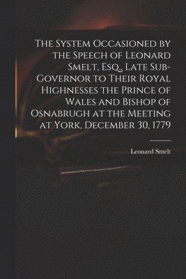 The System Occasioned by the Speech of Leonard Smelt, Esq., Late Sub-governor to Their Royal Highnesses the Prince of Wales and Bishop of Osnabrugh at the Meeting at York, December 30, 1779 1