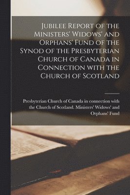 Jubilee Report of the Ministers' Widows' and Orphans' Fund of the Synod of the Presbyterian Church of Canada in Connection With the Church of Scotland [microform] 1