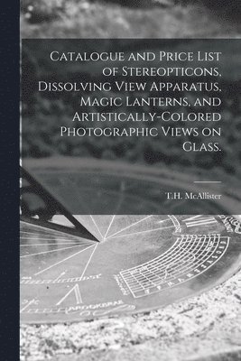 bokomslag Catalogue and Price List of Stereopticons, Dissolving View Apparatus, Magic Lanterns, and Artistically-colored Photographic Views on Glass.