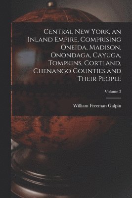 Central New York, an Inland Empire, Comprising Oneida, Madison, Onondaga, Cayuga, Tompkins, Cortland, Chenango Counties and Their People; Volume 3 1