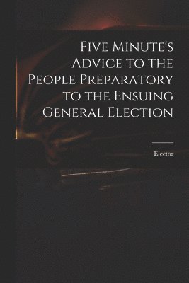 bokomslag Five Minute's Advice to the People Preparatory to the Ensuing General Election