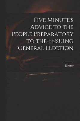 Five Minute's Advice to the People Preparatory to the Ensuing General Election 1