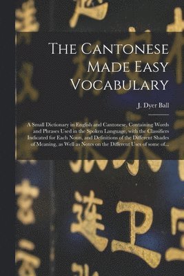 Cantonese Made Easy Vocabulary; a Small Dictionary in English and Cantonese, Containing Words and Phrases Used in the Spoken Language, With the Classifiers Indicated for Each Noun, and Definitions of the Different Shades of Meaning, as Well As...