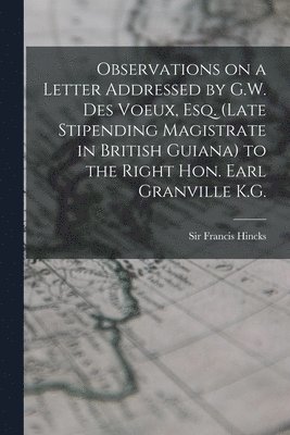 Observations on a Letter Addressed by G.W. Des Voeux, Esq. (Late Stipending Magistrate in British Guiana) to the Right Hon. Earl Granville K.G. [microform] 1