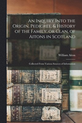 An Inquiry Into the Origin, Pedigree, & History of the Family, or Clan, of Aitons in Scotland 1
