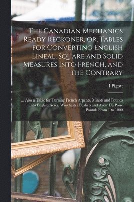 The Canadian Mechanics Ready Reckoner, or, Tables for Converting English Lineal, Square and Solid Measures Into French, and the Contrary [microform] 1