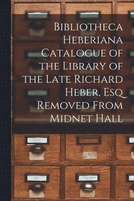 Bibliotheca Heberiana Catalogue of the Library of the Late Richard Heber, Esq Removed From Midnet Hall 1