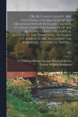 1781. Rutland County. 1881. Centennia Celebration of the Organization of Rutland County, VT, Held Under the Auspices of the Rutland County Historical Society, at the Town Hall, Rutland, VT, March 4, 1