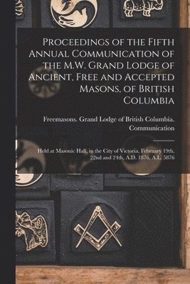 Proceedings of the Fifth Annual Communication of the M.W. Grand Lodge of Ancient, Free and Accepted Masons, of British Columbia [microform] 1