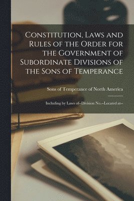 Constitution, Laws and Rules of the Order for the Government of Subordinate Divisions of the Sons of Temperance [microform] 1