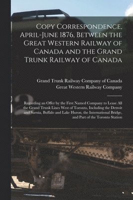 Copy Correspondence, April-June 1876, Between the Great Western Railway of Canada and the Grand Trunk Railway of Canada [microform] 1