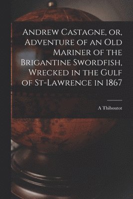 Andrew Castagne, or, Adventure of an Old Mariner of the Brigantine Swordfish, Wrecked in the Gulf of St-Lawrence in 1867 [microform] 1