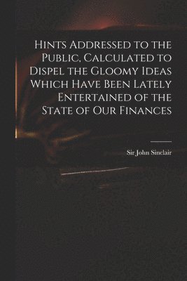 bokomslag Hints Addressed to the Public, Calculated to Dispel the Gloomy Ideas Which Have Been Lately Entertained of the State of Our Finances