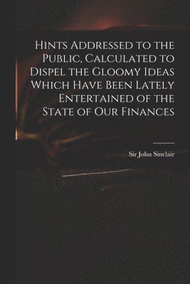 John Sinclair - Hints Addressed to the Public, Calculated to Dispel the Gloomy Ideas Which Have Been Lately Entertained of the State of Our Finances, Häftad