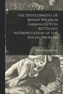 The Development of Bishop Wilhelm Emmanuel Von Ketteler's Interpretation of the Social Problem; 22 1