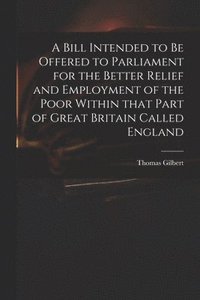 bokomslag Bill Intended to Be Offered to Parliament for the Better Relief and Employment of the Poor Within That Part of Great Britain Called England