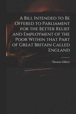 A Bill Intended to Be Offered to Parliament for the Better Relief and Employment of the Poor Within That Part of Great Britain Called England 1