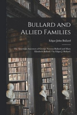 Bullard and Allied Families: the American Ancestors of George Newton Bullard and Mary Elizabeth Bullard / by Edgar J. Bullard. 1