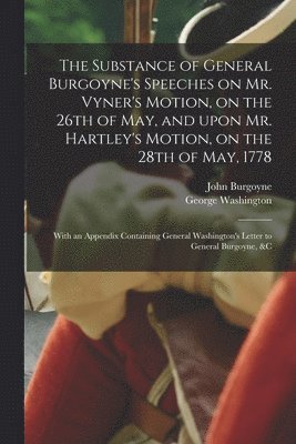 The Substance of General Burgoyne's Speeches on Mr. Vyner's Motion, on the 26th of May, and Upon Mr. Hartley's Motion, on the 28th of May, 1778 [microform] 1