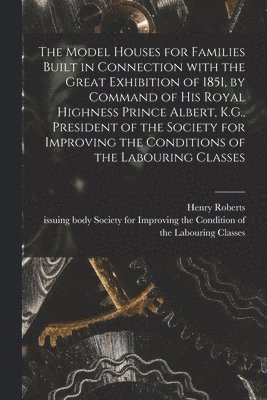 The Model Houses for Families Built in Connection With the Great Exhibition of 1851, by Command of His Royal Highness Prince Albert, K.G., President of the Society for Improving the Conditions of the 1