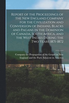 Report of the Proceedings of the New England Company for the Civilization and Conversion of Indians, Blacks and Pagans in the Dominion of Canada, South Africa, and the West Indies During the Two 1