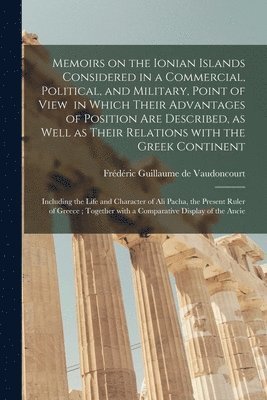 Memoirs on the Ionian Islands Considered in a Commercial, Political, and Military, Point of View in Which Their Advantages of Position Are Described, as Well as Their Relations With the Greek 1