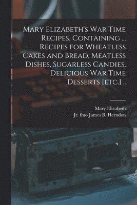 Mary Elizabeth's War Time Recipes, Containing ... Recipes for Wheatless Cakes and Bread, Meatless Dishes, Sugarless Candies, Delicious War Time Desserts [etc.] .. 1