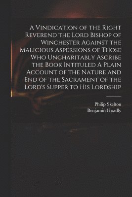 Vindication of the Right Reverend the Lord Bishop of Winchester Against the Malicious Aspersions of Those Who Uncharitably Ascribe the Book Intituled A Plain Account of the Nature and End of the Sacrament of the Lord's Supper to His Lordship