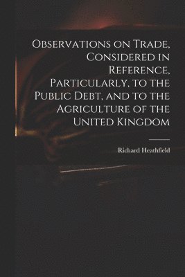 Richard Heathfield - Observations on Trade, Considered in Reference, Particularly, to the Public Debt, and to the Agriculture of the United Kingdom, Häftad