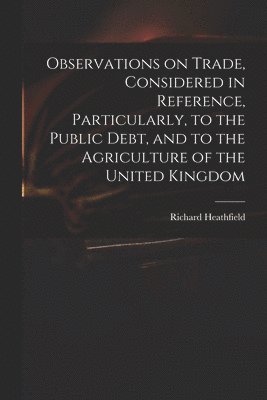 Observations on Trade, Considered in Reference, Particularly, to the Public Debt, and to the Agriculture of the United Kingdom 1