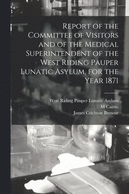 Report of the Committee of Visitors and of the Medical Superintendent of the West Riding Pauper Lunatic Asylum, for the Year 1871 1