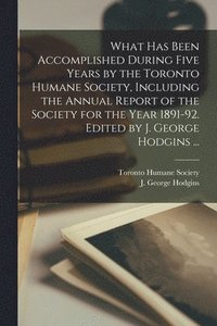 bokomslag What Has Been Accomplished During Five Years by the Toronto Humane Society, Including the Annual Report of the Society for the Year 1891-92. Edited by J. George Hodgins ...