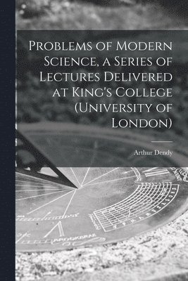 Problems of Modern Science, a Series of Lectures Delivered at King's College (University of London) 1