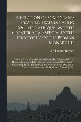 A Relation of Some Yeares Travaile, Begunne Anno 1626. Into Afrique and the Greater Asia, Especially the Territories of the Persian Monarchie 1