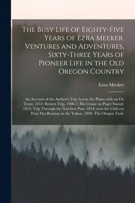 The Busy Life of Eighty-five Years of Ezra Meeker. Ventures and Adventures, Sixty-three Years of Pioneer Life in the Old Oregon Country; an Account of the Author's Trip Across the Plains With an Ox 1