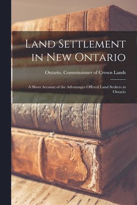 Land Settlement in New Ontario; a Short Account of the Advantages Offered Land Seekers in Ontario 1