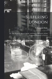 bokomslag Suffering London; or, The Hygiene, Moral, Social, and Political Relation of Our Voluntary Hospitals to Society