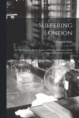 A. Egmont (Alfred Egmont) Hake - Suffering London; or, The Hygiene, Moral, Social, and Political Relation of Our Voluntary Hospitals to Society, Häftad